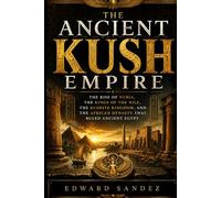 THE ANCIENT KUSH EMPIRE: The Rise of Nubia, the Kings of the Nile, the Kushite Kingdom, and the African Dynasty That Ruled Ancient Egypt