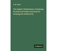 The Angler's Desideratum, Containing the Best and Fullest Directions for Dressing the Artificial Fly