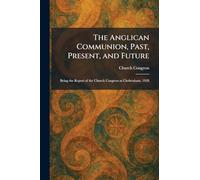 The Anglican Communion, Past, Present, and Future: Being the Report of the Church Congress at Cheltenham, 1928