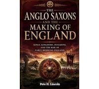 THE ANGLO SAXONS AND THE MAKING OF ENGLAND: Kings, Kingdoms, Invasions, And The Rise Of Early Medieval England