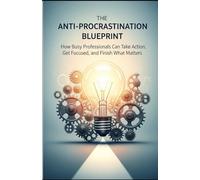 The Anti-Procrastination Blueprint: How Busy Professionals Can Take Actions, Get focused and Finish What Matters