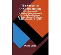 The Antiquities of Constantinople; With a Description of Its Situation, the Conveniencies of Its Port, Its Publick Buildings, the Statuary, Sculpture, Architecture, and Other Curiosities of That City