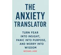 THE ANXIETY TRANSLATOR: TURN FEAR INTO INSIGHT, PANIC INTO PURPOSE, AND WORRY INTO WISDOM