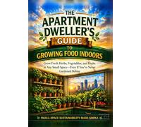 The Apartment Dweller’s Guide to Growing Food Indoors: Grow Fresh Herbs, Vegetables, and Fruits in Any Small Space - Even If You’ve Never Gardened Before