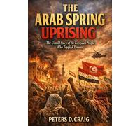 THE ARAB SPRING UPRISING: The Untold Story of the Everyday People Who Toppled Tyrants