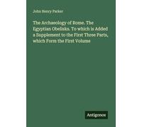 The Archaeology of Rome. The Egyptian Obelisks. To which is Added a Supplement to the First Three Parts, which Form the First Volume