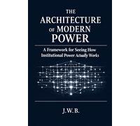The Architecture of Modern Power: A Framework for Seeing How Institutional Power Actually Works (The Architecture of Human Systems)