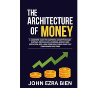 The Architecture of Money: A complete guide to mastering money through systems, psychology, leverage, disciplined execution, and long-term wealth building that compounds over time