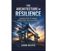 THE ARCHITECTURE OF RESILIENCE: Leadership Lessons for Building Resilient People, Teams, and Systems