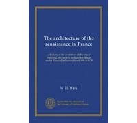 The architecture of the renaissance in France (v.1): a history of the evolution of the arts of building, decoration and garden design under classical influence from 1495 to 1830
