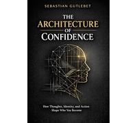 THE ARHITECTURE OF CONFIDENCE: HOW THOUGHTS, IDENTITY, AND ACTION SHAPE WHO YOU BECOME