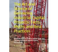 The Art and Science of Delivering Industrial Capital Projects: Facts, Myths and Best Practices: What you need to know to deliver large and complex industrial capital projects successfully
