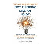 The Art And Science of Not Thinking Like an Idiot: Simple, Proven Strategies for Sharper Thinking, Better Decisions, and Mental Independence (Even If You Flunked Logic)