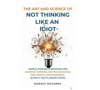 The Art And Science of Not Thinking Like an Idiot: Simple, Proven Strategies for Sharper Thinking, Better Decisions, and Mental Independence (Even If You Flunked Logic)