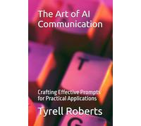 The Art of AI Communication: Crafting Effective Prompts for Practical Applications (The AI Communication Masterclass)