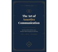 The Art of Assertive Communication: Say What You Think, Truly Listen, and Set Boundaries Without Damaging Your Relationships.