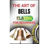 THE ART OF BELLS PLAYING FOR BEGINNERS: A Step-By-Step Beginner's Guide To Handbell Techniques, Music Reading, And Performance Basics For All Ages