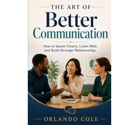 The Art of Better Communication: How to Speak Clearly, Listen Well, and Build Stronger Relationships