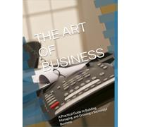 THE ART OF BUSINESS: A Practical Guide to Building, Managing, and Growing a Successful Business
