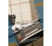 THE ART OF BUSINESS: A Practical Guide to Building, Managing, and Growing a Successful Business
