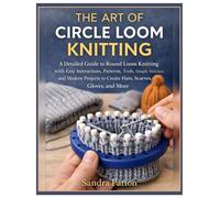 The Art of Circle Loom Knitting: A Detailed Guide to Round Loom Knitting with Easy Instructions, Patterns, Tools, Simple Stitches, and Modern Projects to Create Hats, Scarves, Gloves & More