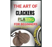 THE ART OF CLACKERS PLAYING FOR BEGINNERS: Mastering Rhythm And Percussion Techniques With Clackers - A Step-By-Step Beginner’s Guide For Kids, Adults, And Music Enthusiasts
