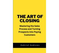 The Art of Closing: Mastering the Sales Process and Turning Prospects into Paying Customers