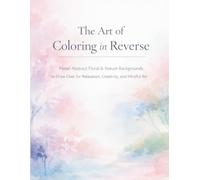 The Art of Coloring in Reverse: Pastel Abstract Floral & Nature Backgrounds to Draw for Relaxation, Creativity and Mindful Art