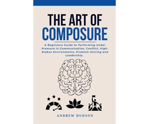 The Art of Composure: A Beginners Guide to Performing Under Pressure in Communication, Conflict, High-Stakes Environments, Problem-Solving and Leadership.