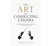 THE ART OF CONDUCTING CHOIRS: Rehearsal Techniques, Leadership and Musical Interpretation for Choir Directors