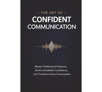 The Art of Confident Communication: Master Professional Presence, Build Unshakable Confidence, and Transform Every Conversation