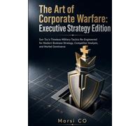 The Art of Corporate Warfare: Executive Strategy Edition: Sun Tzu’s Timeless Military Tactics Re-Engineered for Modern Business Strategy, Competitor Analysis, and Market Dominance
