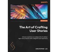 The Art of Crafting User Stories: Unleash creativity and collaboration to deliver high-value products with a delightful user experience