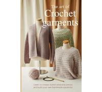 The Art of Crochet Garments: Learn to Create Stylish Wearable Pieces and Build Your Own Handmade Wardrobe