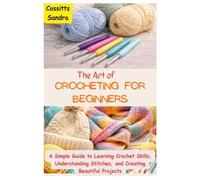 The Art of Crocheting for Beginners: A Simple Guide to Learning Crochet Skills, Understanding Stitches, and Creating Beautiful Projects