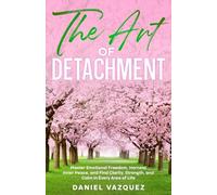 The Art of Detachment: Master Emotional Freedom, Harness Inner Peace, and Find Clarity, Strength, and Calm in Every Area of Life