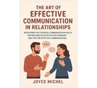 The Art Of Effective Communication In Relationships: Developing The Essential Communication Skills for Building an Effective Relationship and Tips for Effective Communication
