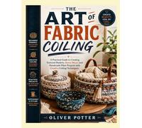 THE ART OF FABRIC COILING: A Practical Guide to Creating Textured Baskets, Home Décor, and Handmade Fiber Projects with Creative Coiling Techniques