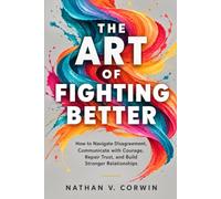 THE ART OF FIGHTING BETTER: How to Navigate Disagreement, Communicate with Courage, Repair Trust, and Build Stronger Relationships