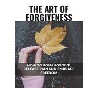 The Art of Forgiveness: How to Forgive, Release the Pain and Embrace Freedom