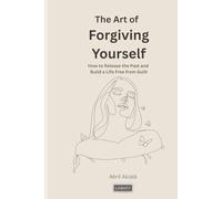 The Art of Forgiving Yourself: How to Release the Past and Build a Life Free from Guilt