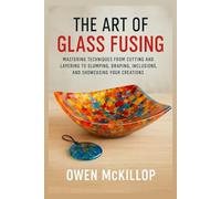The Art of Glass Fusing: Mastering Techniques from Cutting and Layering to Slumping, Draping, Inclusions, and Showcasing Your Creations