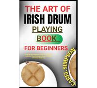 THE ART OF IRISH DRUM PLAYING FOR BEGINNERS: A Step-By-Step Beginner’s Guide To Learnin The Traditional drumTechniques, Songs, And Music instructions Made Easy