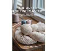 The Art of Knitting Mastery: A Complete Self-Help Guide to Skills, Techniques, and Projects