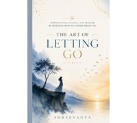 The Art of Letting Go: Finding Peace, Healing, and Freedom by Releasing What No Longer Serves You