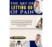 The Art of Letting Go Of Pain: A Practical Guide To Emotional Healing, Overcoming Attachment, Finding Inner Peace, Stress Relief, Mindfulness, And Personal Growth