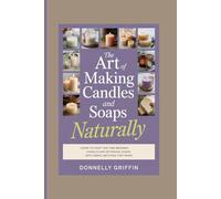 The Art of Making Candles and Soaps Naturally: Learn to Craft Soy and Beeswax Candles and Botanical Soaps with Simple Methods That Work