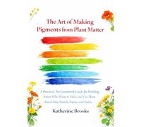 The Art of Making Pigments from Plant Matter: A Practical, No-Guesswork Guide for Working Artists Who Want to Make and Use Plant-Based Inks, Pastels, Paints, and Stains