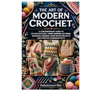 The Art of Modern Crochet: A Contemporary Guide to Stylish Stitches, Trend Inspired Patterns, Wearable Designs, Home Décor Projects, and Creative Handmade Gifts