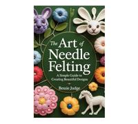THE ART OF NEEDLE FELTING: A Simple Guide to Creating Beautiful Designs